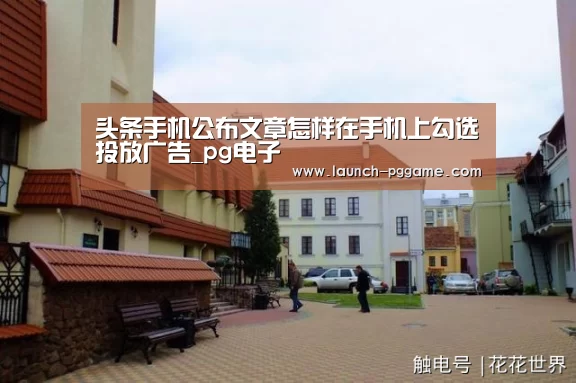头条手机公布文章怎样在手机上勾选投放广告_pg电子(图4) pg电子