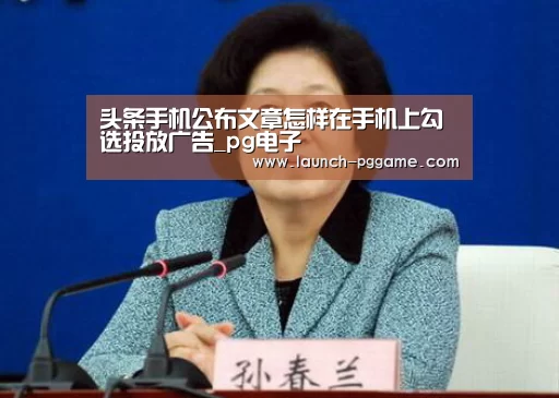 头条手机公布文章怎样在手机上勾选投放广告_pg电子(图1) pg电子